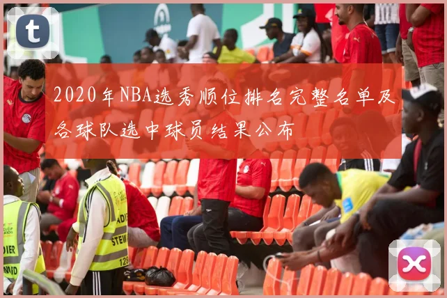 2020年NBA选秀顺位排名完整名单及各球队选中球员结果公布