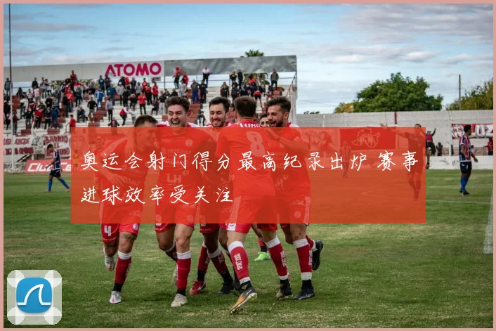 奥运会射门得分最高纪录出炉 赛事进球效率受关注