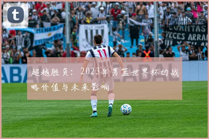 超越胜负：2023年男篮世界杯的战略价值与未来影响