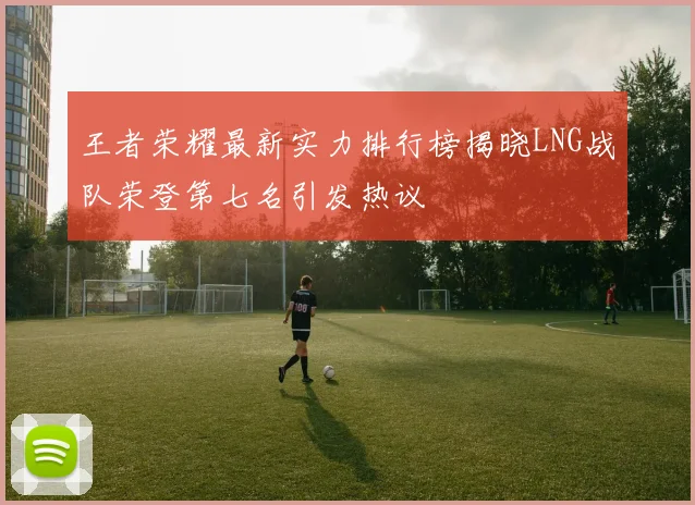王者荣耀最新实力排行榜揭晓LNG战队荣登第七名引发热议