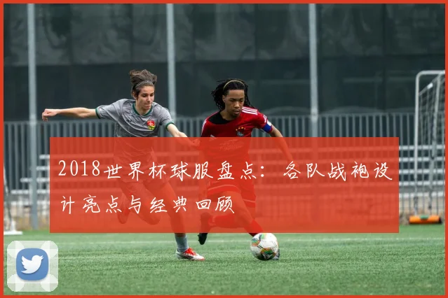 2018世界杯球服盘点：各队战袍设计亮点与经典回顾
