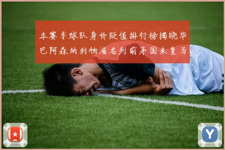 本赛季球队身价贬值排行榜揭晓毕巴阿森纳利物浦名列前茅国米皇马紧随其后