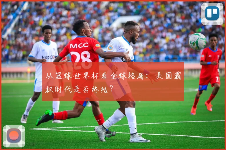 从篮球世界杯看全球格局：美国霸权时代是否终结？