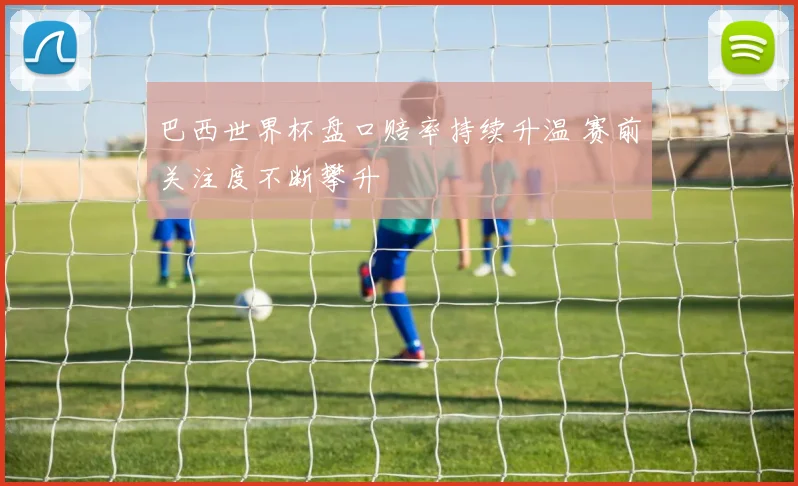 巴西世界杯盘口赔率持续升温 赛前关注度不断攀升