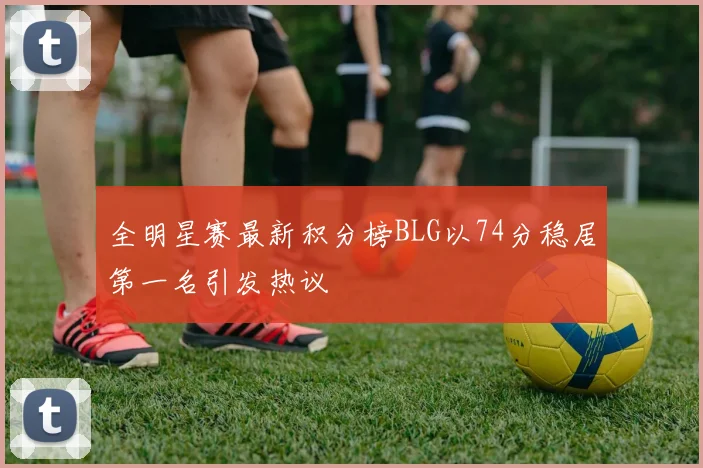 全明星赛最新积分榜BLG以74分稳居第一名引发热议