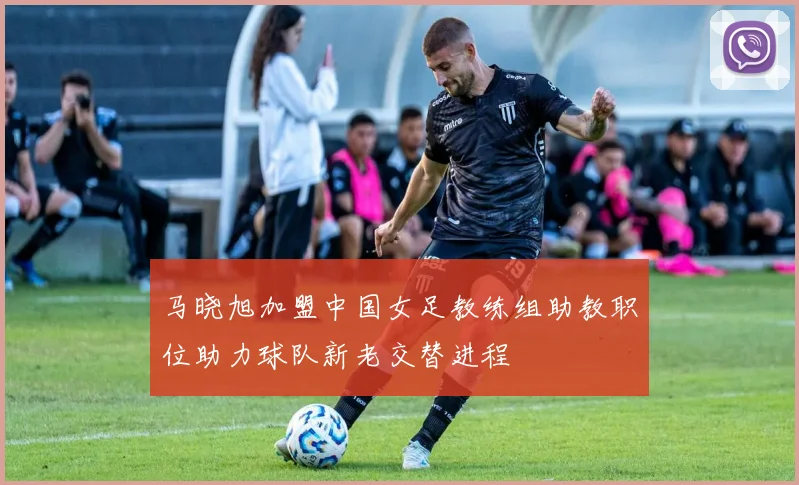 马晓旭加盟中国女足教练组助教职位助力球队新老交替进程