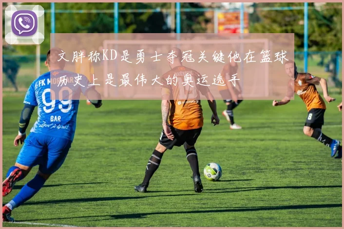 文胖称KD是勇士夺冠关键他在篮球历史上是最伟大的奥运选手